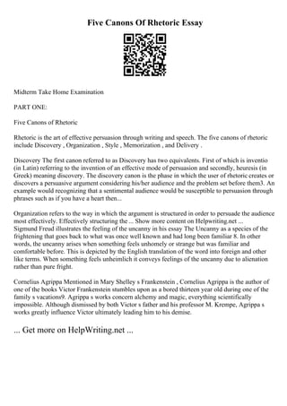 Five Canons Of Rhetoric Essay
Midterm Take Home Examination
PART ONE:
Five Canons of Rhetoric
Rhetoric is the art of effective persuasion through writing and speech. The five canons of rhetoric
include Discovery , Organization , Style , Memorization , and Delivery .
Discovery The first canon referred to as Discovery has two equivalents. First of which is inventio
(in Latin) referring to the invention of an effective mode of persuasion and secondly, heuresis (in
Greek) meaning discovery. The discovery canon is the phase in which the user of rhetoric creates or
discovers a persuasive argument considering his/her audience and the problem set before them3. An
example would recognizing that a sentimental audience would be susceptible to persuasion through
phrases such as if you have a heart then...
Organization refers to the way in which the argument is structured in order to persuade the audience
most effectively. Effectively structuring the ... Show more content on Helpwriting.net ...
Sigmund Freud illustrates the feeling of the uncanny in his essay The Uncanny as a species of the
frightening that goes back to what was once well known and had long been familiar 8. In other
words, the uncanny arises when something feels unhomely or strange but was familiar and
comfortable before. This is depicted by the English translation of the word into foreign and other
like terms. When something feels unheimlich it conveys feelings of the uncanny due to alienation
rather than pure fright.
Cornelius Agrippa Mentioned in Mary Shelley s Frankenstein , Cornelius Agrippa is the author of
one of the books Victor Frankenstein stumbles upon as a bored thirteen year old during one of the
family s vacations9. Agrippa s works concern alchemy and magic, everything scientifically
impossible. Although dismissed by both Victor s father and his professor M. Krempe, Agrippa s
works greatly influence Victor ultimately leading him to his demise.
... Get more on HelpWriting.net ...
 