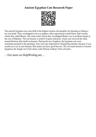 Ancient Egyptian Cats Research Paper
The ancient Egyptian cats were held in the highest esteem; the penalties for harming or killing a
cat was death. They worshipped a cat as a goddess often represented as half feline, half woman,
whom they called Bastet. The main center where they worshipped Bastet was in northern Egypt at
the city of Bubastis. The cat became a symbol of grace and poise. Some cats received the same
mummification after death as humans. During the new kingdom, the Egyptian cats were
sometimes painted in the paintings. Cats were also important in interpreting dreams, because if you
would see a cat in your dreams, that meant you have good harvest. The two main breeds in Ancient
Egyptwas the Jungle cat ( Felis chaus ) and African wildcat ( Felis silvestris
... Get more on HelpWriting.net ...
 