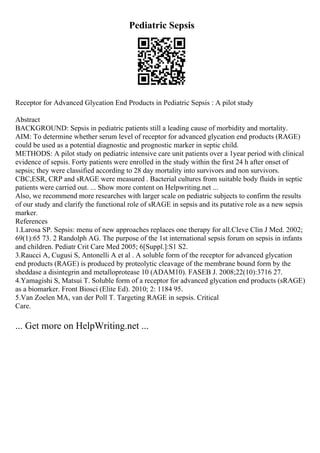 Pediatric Sepsis
Receptor for Advanced Glycation End Products in Pediatric Sepsis : A pilot study
Abstract
BACKGROUND: Sepsis in pediatric patients still a leading cause of morbidity and mortality.
AIM: To determine whether serum level of receptor for advanced glycation end products (RAGE)
could be used as a potential diagnostic and prognostic marker in septic child.
METHODS: A pilot study on pediatric intensive care unit patients over a 1year period with clinical
evidence of sepsis. Forty patients were enrolled in the study within the first 24 h after onset of
sepsis; they were classified according to 28 day mortality into survivors and non survivors.
CBC,ESR, CRP and sRAGE were measured . Bacterial cultures from suitable body fluids in septic
patients were carried out. ... Show more content on Helpwriting.net ...
Also, we recommend more researches with larger scale on pediatric subjects to confirm the results
of our study and clarify the functional role of sRAGE in sepsis and its putative role as a new sepsis
marker.
References
1.Larosa SP. Sepsis: menu of new approaches replaces one therapy for all.Cleve Clin J Med. 2002;
69(1):65 73. 2 Randolph AG. The purpose of the 1st international sepsis forum on sepsis in infants
and children. Pediatr Crit Care Med 2005; 6[Suppl.]:S1 S2.
3.Raucci A, Cugusi S, Antonelli A et al . A soluble form of the receptor for advanced glycation
end products (RAGE) is produced by proteolytic cleavage of the membrane bound form by the
sheddase a disintegrin and metalloprotease 10 (ADAM10). FASEB J. 2008;22(10):3716 27.
4.Yamagishi S, Matsui T. Soluble form of a receptor for advanced glycation end products (sRAGE)
as a biomarker. Front Biosci (Elite Ed). 2010; 2: 1184 95.
5.Van Zoelen MA, van der Poll T. Targeting RAGE in sepsis. Critical
Care.
... Get more on HelpWriting.net ...
 