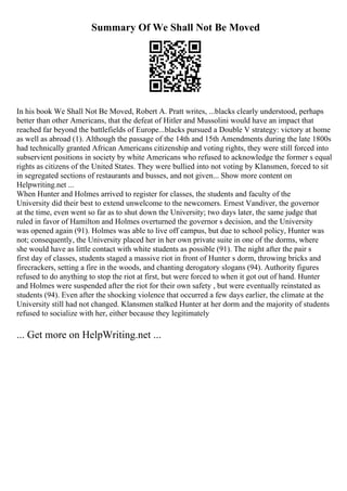 Summary Of We Shall Not Be Moved
In his book We Shall Not Be Moved, Robert A. Pratt writes, ...blacks clearly understood, perhaps
better than other Americans, that the defeat of Hitler and Mussolini would have an impact that
reached far beyond the battlefields of Europe...blacks pursued a Double V strategy: victory at home
as well as abroad (1). Although the passage of the 14th and 15th Amendments during the late 1800s
had technically granted African Americans citizenship and voting rights, they were still forced into
subservient positions in society by white Americans who refused to acknowledge the former s equal
rights as citizens of the United States. They were bullied into not voting by Klansmen, forced to sit
in segregated sections of restaurants and busses, and not given... Show more content on
Helpwriting.net ...
When Hunter and Holmes arrived to register for classes, the students and faculty of the
University did their best to extend unwelcome to the newcomers. Ernest Vandiver, the governor
at the time, even went so far as to shut down the University; two days later, the same judge that
ruled in favor of Hamilton and Holmes overturned the governor s decision, and the University
was opened again (91). Holmes was able to live off campus, but due to school policy, Hunter was
not; consequently, the University placed her in her own private suite in one of the dorms, where
she would have as little contact with white students as possible (91). The night after the pair s
first day of classes, students staged a massive riot in front of Hunter s dorm, throwing bricks and
firecrackers, setting a fire in the woods, and chanting derogatory slogans (94). Authority figures
refused to do anything to stop the riot at first, but were forced to when it got out of hand. Hunter
and Holmes were suspended after the riot for their own safety , but were eventually reinstated as
students (94). Even after the shocking violence that occurred a few days earlier, the climate at the
University still had not changed. Klansmen stalked Hunter at her dorm and the majority of students
refused to socialize with her, either because they legitimately
... Get more on HelpWriting.net ...
 