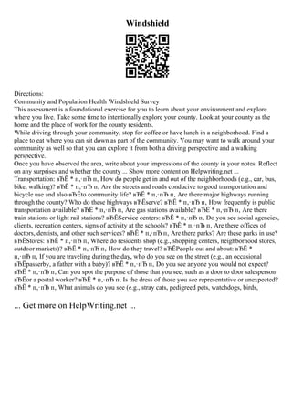 Windshield
Directions:
Community and Population Health Windshield Survey
This assessment is a foundational exercise for you to learn about your environment and explore
where you live. Take some time to intentionally explore your county. Look at your county as the
home and the place of work for the county residents.
While driving through your community, stop for coffee or have lunch in a neighborhood. Find a
place to eat where you can sit down as part of the community. You may want to walk around your
community as well so that you can explore it from both a driving perspective and a walking
perspective.
Once you have observed the area, write about your impressions of the county in your notes. Reflect
on any surprises and whether the county ... Show more content on Helpwriting.net ...
Transportation: вЂЁ * п‚·пЂ п‚ How do people get in and out of the neighborhoods (e.g., car, bus,
bike, walking)? вЂЁ * п‚·пЂ п‚ Are the streets and roads conducive to good transportation and
bicycle use and also вЂЁto community life? вЂЁ * п‚·пЂ п‚ Are there major highways running
through the county? Who do these highways вЂЁserve? вЂЁ * п‚·пЂ п‚ How frequently is public
transportation available? вЂЁ * п‚·пЂ п‚ Are gas stations available? вЂЁ * п‚·пЂ п‚ Are there
train stations or light rail stations? вЂЁService centers: вЂЁ * п‚·пЂ п‚ Do you see social agencies,
clients, recreation centers, signs of activity at the schools? вЂЁ * п‚·пЂ п‚ Are there offices of
doctors, dentists, and other such services? вЂЁ * п‚·пЂ п‚ Are there parks? Are these parks in use?
вЂЁStores: вЂЁ * п‚·пЂ п‚ Where do residents shop (e.g., shopping centers, neighborhood stores,
outdoor markets)? вЂЁ * п‚·пЂ п‚ How do they travel? вЂЁPeople out and about: вЂЁ *
п‚·пЂ п‚ If you are traveling during the day, who do you see on the street (e.g., an occasional
вЂЁpasserby, a father with a baby)? вЂЁ * п‚·пЂ п‚ Do you see anyone you would not expect?
вЂЁ * п‚·пЂ п‚ Can you spot the purpose of those that you see, such as a door to door salesperson
вЂЁor a postal worker? вЂЁ * п‚·пЂ п‚ Is the dress of those you see representative or unexpected?
вЂЁ * п‚·пЂ п‚ What animals do you see (e.g., stray cats, pedigreed pets, watchdogs, birds,
... Get more on HelpWriting.net ...
 