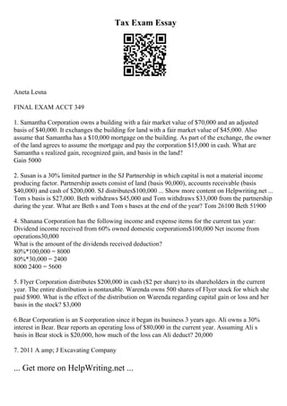 Tax Exam Essay
Aneta Lesna
FINAL EXAM ACCT 349
1. Samantha Corporation owns a building with a fair market value of $70,000 and an adjusted
basis of $40,000. It exchanges the building for land with a fair market value of $45,000. Also
assume that Samantha has a $10,000 mortgage on the building. As part of the exchange, the owner
of the land agrees to assume the mortgage and pay the corporation $15,000 in cash. What are
Samantha s realized gain, recognized gain, and basis in the land?
Gain 5000
2. Susan is a 30% limited partner in the SJ Partnership in which capital is not a material income
producing factor. Partnership assets consist of land (basis 90,000), accounts receivable (basis
$40,000) and cash of $200,000. SJ distributes$100,000 ... Show more content on Helpwriting.net ...
Tom s basis is $27,000. Beth withdraws $45,000 and Tom withdraws $33,000 from the partnership
during the year. What are Beth s and Tom s bases at the end of the year? Tom 26100 Beth 51900
4. Shanana Corporation has the following income and expense items for the current tax year:
Dividend income received from 60% owned domestic corporations$100,000 Net income from
operations30,000
What is the amount of the dividends received deduction?
80%*100,000 = 8000
80%*30,000 = 2400
8000 2400 = 5600
5. Flyer Corporation distributes $200,000 in cash ($2 per share) to its shareholders in the current
year. The entire distribution is nontaxable. Warenda owns 500 shares of Flyer stock for which she
paid $900. What is the effect of the distribution on Warenda regarding capital gain or loss and her
basis in the stock? $3,000
6.Bear Corporation is an S corporation since it began its business 3 years ago. Ali owns a 30%
interest in Bear. Bear reports an operating loss of $80,000 in the current year. Assuming Ali s
basis in Bear stock is $20,000, how much of the loss can Ali deduct? 20,000
7. 2011 A amp; J Excavating Company
... Get more on HelpWriting.net ...
 