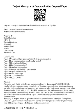 Project Management Communication Proposal Paper
Proposal for Project Management Communication Strategies at Fujifilm.
MGMT 520 92 2017/Late Fall Semester
Professional Communication
Prepared By
Smita Phansekar
1/2/2018
Table of Contents
Abstract2
Introduction5
Body5
Conclusion8
Reference List8
List of Figures
Figure 1 Unsuccessful projects due to ineffective communication2
Figure 2 Bad communications equals higher costs.3
Figure 3 Identify Stakeholders3
Figure 4 Plan Communications3
Figure 5 Distribute Information4
Figure 6 Manage Stakeholder Expectations4
Figure 7 Report Performance4
Figure 8 Excel Issue Log5
Figure 9 RACI Defination6
Figure 10 RACI Chart6
Abstract
According to, A Guide to the Project ManagementBody of Knowledge (PMBOKВ® Guide)
(4th.Ed.), Project managers spend the majority of their time communicating with team members
and other project stakeholders, whether they are internal (at all organizational levels) or external to
the organization (PMI, 2008, p. 274). The PMI also suggests that project managers should spend
90% of their time communicating. Statistics shows that 20% projects are unsuccessful because of
ineffective communication (Figure 1). Figure 1 Unsuccessful projects due to ineffective
communication
According to Ralph L Kliem as quoted in Effective Communications for Project Management.
(2007, p. 3), poor communications can have a costly impact on projects as they progress though
project life cycles . (Figure 1.2). Figure 2 Bad communications
... Get more on HelpWriting.net ...
 