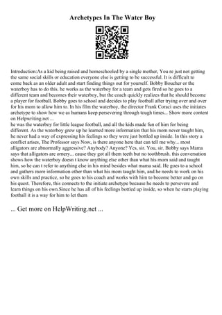 Archetypes In The Water Boy
Introduction:As a kid being raised and homeschooled by a single mother, You re just not getting
the same social skills or education everyone else is getting to be successful. It is difficult to
come back as an older adult and start finding things out for yourself. Bobby Boucher or the
waterboy has to do this. he works as the waterboy for a team and gets fired so he goes to a
different team and becomes their waterboy, but the coach quickly realizes that he should become
a player for football. Bobby goes to school and decides to play football after trying over and over
for his mom to allow him to. In his film the waterboy, the director Frank Coraci uses the initiates
archetype to show how we as humans keep persevering through tough times... Show more content
on Helpwriting.net ...
he was the waterboy for little league football, and all the kids made fun of him for being
different. As the waterboy grew up he learned more information that his mom never taught him,
he never had a way of expressing his feelings so they were just bottled up inside. In this story a
conflict arises, The Professor says Now, is there anyone here that can tell me why... most
alligators are abnormally aggressive? Anybody? Anyone? Yes, sir. You, sir. Bobby says Mama
says that alligators are ornery... cause they got all them teeth but no toothbrush. this conversation
shows how the waterboy doesn t know anything else other than what his mom said and taught
him, so he can t refer to anything else in his mind besides what mama said. He goes to a school
and gathers more information other than what his mom taught him, and he needs to work on his
own skills and practice, so he goes to his coach and works with him to become better and go on
his quest. Therefore, this connects to the initiate archetype because he needs to persevere and
learn things on his own.Since he has all of his feelings bottled up inside, so when he starts playing
football it is a way for him to let them
... Get more on HelpWriting.net ...
 