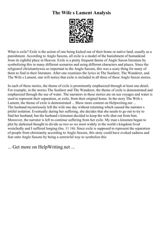 The Wife s Lament Analysis
What is exile? Exile is the action of one being kicked out of their home or native land, usually as a
punishment. According to Anglo Saxons, all exile is a model of the banishment of humankind
from its rightful place in Heaven. Exile is a pretty frequent theme of Anglo Saxon literature by
symbolizing this in many different scenarios and using different characters and places. Since the
religionof christianitywas so important to the Anglo Saxons, this was a scary thing for many of
them to find in their literature. After one examines the lyrics in The Seafarer, The Wanderer, and
The Wife s Lament, one will notice that exile is included in all three of these Anglo Saxon stories.
In each of these stories, the theme of exile is prominently emphasized through at least one detail.
For example, in the stories The Seafarer and The Wanderer, the theme of exile is demonstrated and
emphasized through the use of water. The narrators in these stories are on sea voyages and water is
used to represent their separation, or exile, from their original home. In the story The Wife s
Lament, the theme of exile is demonstrated ... Show more content on Helpwriting.net ...
The husband mysteriously left the wife one day without returning which caused the narrator s
pitiful isolation. Eventually during her suffering, she decides that she needs to go out to try to
find her husband, but the husband s kinsmen decided to keep the wife shut out from him.
Moreover, the narrator is left to continue suffering from her exile. My man s kinsmen began to
plot by darkened thought to divide us two so we most widely in the world s kingdom lived
wretchedly and I suffered longing (lns. 11 14). Since exile is supposed to represent the separation
of people from christianity according to Anglo Saxons, this story could have evoked sadness and
fear onto Anglo Saxons by being a sorrowful way to symbolize this
... Get more on HelpWriting.net ...
 
