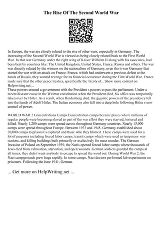 The Rise Of The Second World War
In Europe, the war are closely related to the rise of other wars, especially in Germany. The
increasing of the Second World War is viewed as being closely related back to the First World
War. In that war Germany under the right wing of Kaiser Wilhelm II along with his associates, had
been beat by countries like: The United Kingdom, United States, France, Russia and others. The war
was directly related by the winners on the nationalism of Germany, even tho it was Germany that
started the war with an attack on France. France, which had underwent a previous defeat at the
hands of Russia, they wanted revenge for its financial occurance during the First World War. France
made sure that the other peace treaties, specifically the Treaty of... Show more content on
Helpwriting.net ...
These powers created a government with the President s powers to pass the parliament. Under a
recent disaster cause in the Weimar constitution when the President died, his office was temporarily
taken over by Hitler. As a result, when Hindenburg died, the gigantic powers of the presidency fell
into the hands of Adolf Hitler. The Italian economy also fell into a deep hole following Hitler s new
control of power.
WORLD WAR 2 Concentrations Camps Concentration camps became places where millions of
regular people were becoming slaved as part of the war effort they were starved, tortured and
killed. Nearly 1,200 camps were spread across throughout Germany countries. Nearly 15,000
camps were spread throughout Europe. Between 1933 and 1945, Germany established about
20,000 camps to prison it s captured and those who they blamed. These camps were used for a
lot of purposes including forced labor camps, transit camps which were used as temporary way
stations, and killing buildings built primarily or exclusively for mass murder. The German
Invasion of Poland on September 1939, the Nazis opened forced labor camps where thousands of
Jews died from exhaustion, starvation, and open wounds. German soldiers guarded the camps at
all times, they didn t want anybody to escape to spread the word out. During World War 2, the
Nazi campgrounds grew huge rapidly. In some camps, Nazi doctors performed lab experiments on
prisoners. Following the June 1941, German
... Get more on HelpWriting.net ...
 