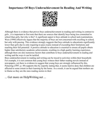 Importance Of Boys Underachievement In Reading And Writing
Although there is evidence that proves boys underachievement in reading and writing in contrast to
girls , it is important to first note that there are sources that identify boys being less committed to
school than girls, but why is this? A significant aspect is boys attitude to school and examinations.
Weis (1990) effectively argues that the majority of boys are not concerned with excelling in school,
but only with passing. This evidence strongly suggests that boys attitude to educationis significantly
lower than girls due to only requiring to pass exams instead of exceeding their limitations and
reaching their full potential. A positive attitude to education is essential to ensure all pupils obtain
higher than satisfactory academic achievements, resulting in a high quality learning experience,
although there are also numerous factors that contribute to boys underachievement in reading and
writing and the ways it can be tackled.
Boys underachievement in reading and writing can be traced to activities within their household.
For example, it is not common that young boys witness their father reading novels instead of
newspapers, yet there is evidence to suggest that young boys are strongly influenced by this.
Pickering (1997, p. 49) supports this by expertly stating that, it seems hard to deny that children are
affected to some extent in their learning by the home. As a result, it can be argued that mothers are
to blame as they are the ones reading stories to their
... Get more on HelpWriting.net ...
 
