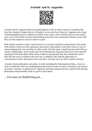 Aristotle And St. Augustine
Aristotle and St. Augustine both wrote philosophical works in order to teach us something that
they have learned, in hopes that we will apply it to our own lives. However, Augustine uses a type
of autobiographical style in addition to treatise in his works, while Aristotle only uses the treatise
style in his works.What were they both thinking when they were writing these famous works? Did
they use their respective styles to achieve a goal?
Both authors used their work to teach lessons in a way that would best communicate to the reader
with relation to their own life experiences and careers. Both authors wrote their work as a way of
acknowledging their own mortality. In other words, Aristotle spent a significant part of his life as a
teacher of philosophy, and an earlier part of his learning and Augustine spent most of his later life
teaching the Christian ideals. Both writers wished to teach people after they reached the end of
their life and were to continue to the next one. In addition, they took the opportunity to
communicate to those, during their times and after, who they were not able to speak to directly.
Aristotle, Greek philosopher and author of works including the Nichomachean Ethics, wrote in a
style in which the writer uses methodological discussion in order to reach a conclusion, also known
as treatise. Aristotle, as opposed to St. Augustine and other religious persons, spent his life learning
philosophy and presumably made it a goal to teach others,
... Get more on HelpWriting.net ...
 