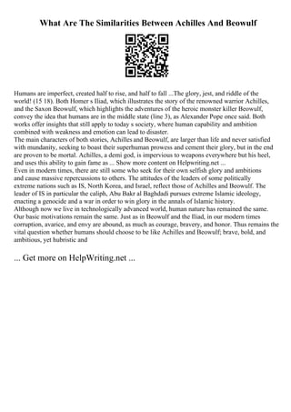 What Are The Similarities Between Achilles And Beowulf
Humans are imperfect, created half to rise, and half to fall ...The glory, jest, and riddle of the
world! (15 18). Both Homer s Iliad, which illustrates the story of the renowned warrior Achilles,
and the Saxon Beowulf, which highlights the adventures of the heroic monster killer Beowulf,
convey the idea that humans are in the middle state (line 3), as Alexander Pope once said. Both
works offer insights that still apply to today s society, where human capability and ambition
combined with weakness and emotion can lead to disaster.
The main characters of both stories, Achilles and Beowulf, are larger than life and never satisfied
with mundanity, seeking to boast their superhuman prowess and cement their glory, but in the end
are proven to be mortal. Achilles, a demi god, is impervious to weapons everywhere but his heel,
and uses this ability to gain fame as ... Show more content on Helpwriting.net ...
Even in modern times, there are still some who seek for their own selfish glory and ambitions
and cause massive repercussions to others. The attitudes of the leaders of some politically
extreme nations such as IS, North Korea, and Israel, reflect those of Achilles and Beowulf. The
leader of IS in particular the caliph, Abu Bakr al Baghdadi pursues extreme Islamic ideology,
enacting a genocide and a war in order to win glory in the annals of Islamic history.
Although now we live in technologically advanced world, human nature has remained the same.
Our basic motivations remain the same. Just as in Beowulf and the Iliad, in our modern times
corruption, avarice, and envy are abound, as much as courage, bravery, and honor. Thus remains the
vital question whether humans should choose to be like Achilles and Beowulf; brave, bold, and
ambitious, yet hubristic and
... Get more on HelpWriting.net ...
 