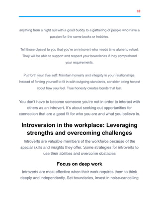 10
anything from a night out with a good buddy to a gathering of people who have a
passion for the same books or hobbies.
Tell those closest to you that you’re an introvert who needs time alone to refuel.
They will be able to support and respect your boundaries if they comprehend
your requirements.
Put forth your true self: Maintain honesty and integrity in your relationships.
Instead of forcing yourself to fit in with outgoing standards, consider being honest
about how you feel. True honesty creates bonds that last.
You don’t have to become someone you’re not in order to interact with
others as an introvert. It’s about seeking out opportunities for
connection that are a good fit for who you are and what you believe in.
Introversion in the workplace: Leveraging
strengths and overcoming challenges
Introverts are valuable members of the workforce because of the
special skills and insights they offer. Some strategies for introverts to
use their abilities and overcome obstacles
Focus on deep work
Introverts are most effective when their work requires them to think
deeply and independently. Set boundaries, invest in noise-cancelling
 