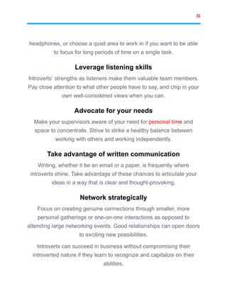 11
headphones, or choose a quiet area to work in if you want to be able
to focus for long periods of time on a single task.
Leverage listening skills
Introverts’ strengths as listeners make them valuable team members.
Pay close attention to what other people have to say, and chip in your
own well-considered views when you can.
Advocate for your needs
Make your supervisors aware of your need for personal time and
space to concentrate. Strive to strike a healthy balance between
working with others and working independently.
Take advantage of written communication
Writing, whether it be an email or a paper, is frequently where
introverts shine. Take advantage of these chances to articulate your
ideas in a way that is clear and thought-provoking.
Network strategically
Focus on creating genuine connections through smaller, more
personal gatherings or one-on-one interactions as opposed to
attending large networking events. Good relationships can open doors
to exciting new possibilities.
Introverts can succeed in business without compromising their
introverted nature if they learn to recognize and capitalize on their
abilities.
 