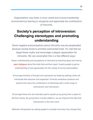 13
Organizations may foster a more varied and inclusive leadership
environment by learning to recognize and appreciate the contributions
of introverts.
Society’s perception of introversion:
Challenging stereotypes and promoting
understanding
Some negative preconceptions about introverts may be perpetuated
because society tends to prioritize extroverted traits. It’s vital that we
dispel these myths and encourage a deeper appreciation for
introverts. We can accomplish this in a few different ways:
Raise understanding and acceptance of introverts by teaching about and having
open dialogues about the traits that set them apart. Inspire people to get an
understanding of and appreciation for the variety of human personalities.
Encourage diversity of thought and expression by fostering settings where all
individuals feel welcome and respected. Promote workplace practices and
policies that value the contributions of individuals with a wide range of
extroversion and introversion.
Encourage those who are naturally quiet to speak up by giving them a place to
tell their stories. By giving them a louder platform, we can disprove the idea that
extroversion is the only virtue.
Motivate introspection by asking people to consider how they may change their
 