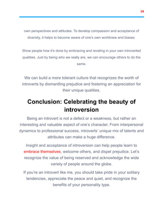14
own perspectives and attitudes. To develop compassion and acceptance of
diversity, it helps to become aware of one’s own worldview and biases.
Show people how it’s done by embracing and reveling in your own introverted
qualities. Just by being who we really are, we can encourage others to do the
same.
We can build a more tolerant culture that recognizes the worth of
introverts by dismantling prejudice and fostering an appreciation for
their unique qualities.
Conclusion: Celebrating the beauty of
introversion
Being an introvert is not a defect or a weakness, but rather an
interesting and valuable aspect of one’s character. From interpersonal
dynamics to professional success, introverts’ unique mix of talents and
attributes can make a huge difference.
Insight and acceptance of introversion can help people learn to
embrace themselves, welcome others, and dispel prejudice. Let’s
recognize the value of being reserved and acknowledge the wide
variety of people around the globe.
If you’re an introvert like me, you should take pride in your solitary
tendencies, appreciate the peace and quiet, and recognize the
benefits of your personality type.
 