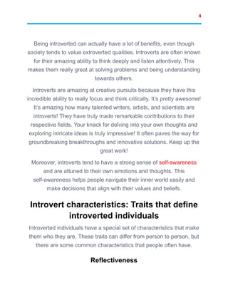 4
Being introverted can actually have a lot of benefits, even though
society tends to value extroverted qualities. Introverts are often known
for their amazing ability to think deeply and listen attentively. This
makes them really great at solving problems and being understanding
towards others.
Introverts are amazing at creative pursuits because they have this
incredible ability to really focus and think critically. It’s pretty awesome!
It’s amazing how many talented writers, artists, and scientists are
introverts! They have truly made remarkable contributions to their
respective fields. Your knack for delving into your own thoughts and
exploring intricate ideas is truly impressive! It often paves the way for
groundbreaking breakthroughs and innovative solutions. Keep up the
great work!
Moreover, introverts tend to have a strong sense of self-awareness
and are attuned to their own emotions and thoughts. This
self-awareness helps people navigate their inner world easily and
make decisions that align with their values and beliefs.
Introvert characteristics: Traits that define
introverted individuals
Introverted individuals have a special set of characteristics that make
them who they are. These traits can differ from person to person, but
there are some common characteristics that people often have.
Reflectiveness
 