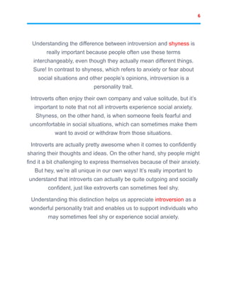 6
Understanding the difference between introversion and shyness is
really important because people often use these terms
interchangeably, even though they actually mean different things.
Sure! In contrast to shyness, which refers to anxiety or fear about
social situations and other people’s opinions, introversion is a
personality trait.
Introverts often enjoy their own company and value solitude, but it’s
important to note that not all introverts experience social anxiety.
Shyness, on the other hand, is when someone feels fearful and
uncomfortable in social situations, which can sometimes make them
want to avoid or withdraw from those situations.
Introverts are actually pretty awesome when it comes to confidently
sharing their thoughts and ideas. On the other hand, shy people might
find it a bit challenging to express themselves because of their anxiety.
But hey, we’re all unique in our own ways! It’s really important to
understand that introverts can actually be quite outgoing and socially
confident, just like extroverts can sometimes feel shy.
Understanding this distinction helps us appreciate introversion as a
wonderful personality trait and enables us to support individuals who
may sometimes feel shy or experience social anxiety.
 
