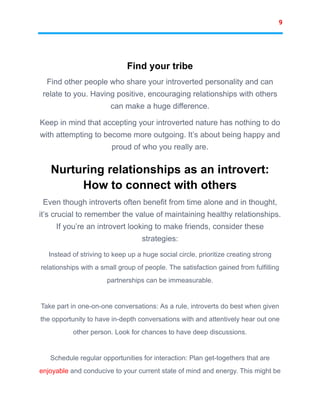9
Find your tribe
Find other people who share your introverted personality and can
relate to you. Having positive, encouraging relationships with others
can make a huge difference.
Keep in mind that accepting your introverted nature has nothing to do
with attempting to become more outgoing. It’s about being happy and
proud of who you really are.
Nurturing relationships as an introvert:
How to connect with others
Even though introverts often benefit from time alone and in thought,
it’s crucial to remember the value of maintaining healthy relationships.
If you’re an introvert looking to make friends, consider these
strategies:
Instead of striving to keep up a huge social circle, prioritize creating strong
relationships with a small group of people. The satisfaction gained from fulfilling
partnerships can be immeasurable.
Take part in one-on-one conversations: As a rule, introverts do best when given
the opportunity to have in-depth conversations with and attentively hear out one
other person. Look for chances to have deep discussions.
Schedule regular opportunities for interaction: Plan get-togethers that are
enjoyable and conducive to your current state of mind and energy. This might be
 
