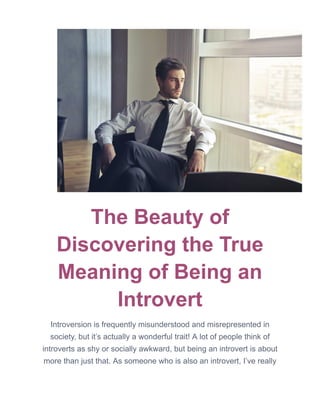 The Beauty of
Discovering the True
Meaning of Being an
Introvert
Introversion is frequently misunderstood and misrepresented in
society, but it’s actually a wonderful trait! A lot of people think of
introverts as shy or socially awkward, but being an introvert is about
more than just that. As someone who is also an introvert, I’ve really
 