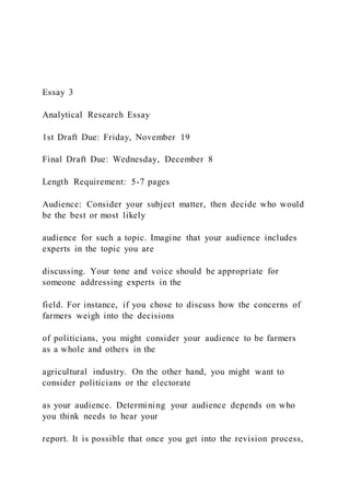 Essay 3
Analytical Research Essay
1st Draft Due: Friday, November 19
Final Draft Due: Wednesday, December 8
Length Requirement: 5-7 pages
Audience: Consider your subject matter, then decide who would
be the best or most likely
audience for such a topic. Imagine that your audience includes
experts in the topic you are
discussing. Your tone and voice should be appropriate for
someone addressing experts in the
field. For instance, if you chose to discuss how the concerns of
farmers weigh into the decisions
of politicians, you might consider your audience to be farmers
as a whole and others in the
agricultural industry. On the other hand, you might want to
consider politicians or the electorate
as your audience. Determining your audience depends on who
you think needs to hear your
report. It is possible that once you get into the revision process,
 