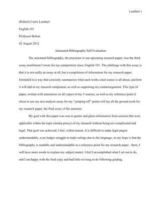 Lambert 1


(Robert) Curtis Lambert

English 101

Professor Bolton

02 August 2012

                              Annotated Bibliography Self Evaluation

       The annotated bibliography, the precursor to our upcoming research paper, was the third

essay installment I wrote for my composition class; English 101. The challenge with this essay is

that it is not really an essay at all, but a compilation of information for my research paper,

formatted in a way that concisely summarizes what each works cited source is all about, and how

it will add to my research component, as well as supporting my counterargument. This type of

paper, written with annotation on all copies of my 5 sources, as well as my reference point (I

chose to use my text analysis essay for my “jumping off” point) will lay all the ground work for

my research paper, the final essay of the semester.

       My goal with this paper was was to garner and gleen information from sources that were

applicable within the topic (media piracy) of my research without being too complicated and

legal. That goal was achieved, I feel, within reason. It is difficult to make legal jargon

understandable, even Judges struggle to make rulings due to the language, so my hope is that the

bibliography is readable and understandable as a reference point for my research paper; there, I

will have more words to explain my subject matter. I feel I accomplished what I set out to do,

and I am happy with the final copy and had little revising to do following grading.
 