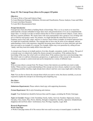 English 1A
Palmore
1
Essay #3: The Concept Essay (three to five pages) 125 points
Objectives
To Lean to Write a Clear and Cohesive Paper
To Learn Rhetorical Strategies: Definition, Division and Classification, Process Analysis, Cause and Effect
To Learn to do Basic Research
To Learn MLA Documentation Style
Prompt Introduction
Concepts have been described as building blocks of knowledge. This is so in as much as we must first
understand the concepts embedded in larger ideas (facts and generalizations) if we are to comprehend the
larger ideas. A concept is an idea or mental schema that we form to represent items (objects, events, ideas)
that have common attributes. We cluster items with such commonalities into a group or class of things and
give or find for each group a name. For instance, we might find that the name that we have given to
responses such as fear, hate, anger, and love is emotion. Each of these examples of emotion represents how
we might feel in particular situations. The concepts that we have may be more or less adequate, and our
understandings evolve with experience, hopefully becoming more refined as we learn what does and what
does not count as an example of a concept. For example, babies may over-generalize by calling all men
“daddy' until they learn how daddy differs from other men.”
A concept essay focuses on in-depth analysis of an idea, thought, conception, model, or theory. The goal of
a concept essay is to objectively explain the chosen concept to an audience. If the audience has no
knowledge of the issue, the writer's job is to inform them. If the audience does have some knowledge, then
the writer's task is to add new dimensions, perspectives, or applications of the concept to the discussion.
Oftentimes, a concept is controversial and can be interpreted in a variety of different ways.
Topic:
Write an essay about a concept from The Hunger Games that interests you and that you want to study
further. When you have a good understanding of the concept you have chosen, explain it to your readers,
considering carefully what they might already know about it and how your essay might add to what they
know.
Note: You are free to choose the concept about which you want to write, but choose carefully, as you are
required to explain the concept in an interesting and compelling way.
Due Dates:
See Syllabus
Submission Requirements: Please submit a hard copy with supporting documents.
Format Requirement: MLA-style formatting and citations
Length: Your finished text should be between three and five pages, excluding the Works Cited page.
Topics to Consider: Hunger, Cold, Friendship, Family, Safety, Survival, Freedom, Oppression, Justice,
Fair play, Class, Game, Play, Power, Identity, Strength, Competition, Sacrifice, Spectacle, Schadenfreude
(happiness derived from others’ misfortunes), Fear, Privilege, Equality, Legal, Skill.
Research Requirements:
Works Cited Page
A Works Cited page names all of the sources that were used in an essay or research paper; it credits the
 
