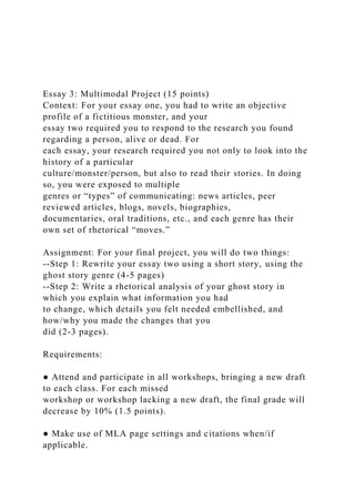 Essay 3: Multimodal Project (15 points)
Context: For your essay one, you had to write an objective
profile of a fictitious monster, and your
essay two required you to respond to the research you found
regarding a person, alive or dead. For
each essay, your research required you not only to look into the
history of a particular
culture/monster/person, but also to read their stories. In doing
so, you were exposed to multiple
genres or “types” of communicating: news articles, peer
reviewed articles, blogs, novels, biographies,
documentaries, oral traditions, etc., and each genre has their
own set of rhetorical “moves.”
Assignment: For your final project, you will do two things:
--Step 1: Rewrite your essay two using a short story, using the
ghost story genre (4-5 pages)
--Step 2: Write a rhetorical analysis of your ghost story in
which you explain what information you had
to change, which details you felt needed embellished, and
how/why you made the changes that you
did (2-3 pages).
Requirements:
● Attend and participate in all workshops, bringing a new draft
to each class. For each missed
workshop or workshop lacking a new draft, the final grade will
decrease by 10% (1.5 points).
● Make use of MLA page settings and citations when/if
applicable.
 