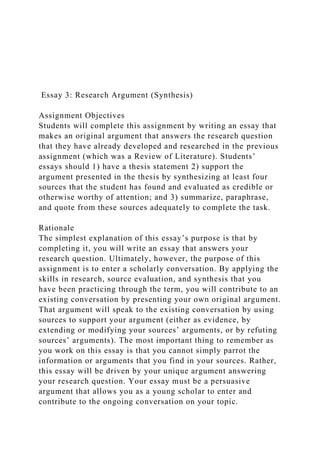 Essay 3: Research Argument (Synthesis)
Assignment Objectives
Students will complete this assignment by writing an essay that
makes an original argument that answers the research question
that they have already developed and researched in the previous
assignment (which was a Review of Literature). Students’
essays should 1) have a thesis statement 2) support the
argument presented in the thesis by synthesizing at least four
sources that the student has found and evaluated as credible or
otherwise worthy of attention; and 3) summarize, paraphrase,
and quote from these sources adequately to complete the task.
Rationale
The simplest explanation of this essay’s purpose is that by
completing it, you will write an essay that answers your
research question. Ultimately, however, the purpose of this
assignment is to enter a scholarly conversation. By applying the
skills in research, source evaluation, and synthesis that you
have been practicing through the term, you will contribute to an
existing conversation by presenting your own original argument.
That argument will speak to the existing conversation by using
sources to support your argument (either as evidence, by
extending or modifying your sources’ arguments, or by refuting
sources’ arguments). The most important thing to remember as
you work on this essay is that you cannot simply parrot the
information or arguments that you find in your sources. Rather,
this essay will be driven by your unique argument answering
your research question. Your essay must be a persuasive
argument that allows you as a young scholar to enter and
contribute to the ongoing conversation on your topic.
 
