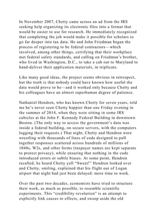 In November 2007, Chetty came across an ad from the IRS
seeking help organizing its electronic files into a format that
would be easier to use for research. He immediately recognized
that completing the job would make it possible for scholars to
go far deeper into tax data. He and John Friedman began the
process of registering to be federal contractors—which
involved, among other things, certifying that their workplace
met federal safety standards, and calling on Friedman’s brother,
who lived in Washington, D.C., to take a cab out to Maryland to
hand-deliver their application materials, in triplicate.
Like many good ideas, the project seems obvious in retrospect,
but the truth is that nobody could have known how useful the
data would prove to be—and it worked only because Chetty and
his colleagues have an almost superhuman degree of patience.
Nathaniel Hendren, who has known Chetty for seven years, told
me he’s never seen Chetty happier than one Friday evening in
the summer of 2014, when they were sitting in some IRS
cubicles at the John F. Kennedy Federal Building in downtown
Boston. (The only way to access the government’s data was
inside a federal building, on secure servers, with the computers
logging their requests.) That night, Chetty and Hendren were
wrestling with thousands of lines of code designed to pull
together responses scattered across hundreds of millions of
1040s, W2s, and other forms (taxpayer names are kept separate
to protect privacy), while ensuring that nothing in the code
introduced errors or subtle biases. At some point, Hendren
recalled, he heard Chetty yell “Sweet!” Hendren looked over
and Chetty, smiling, explained that his flight out of Logan
airport that night had just been delayed: more time to work.
Over the past two decades, economists have tried to structure
their work, as much as possible, to resemble scientific
experiments. This “credibility revolution” is an attempt to
explicitly link causes to effects, and sweep aside the old
 