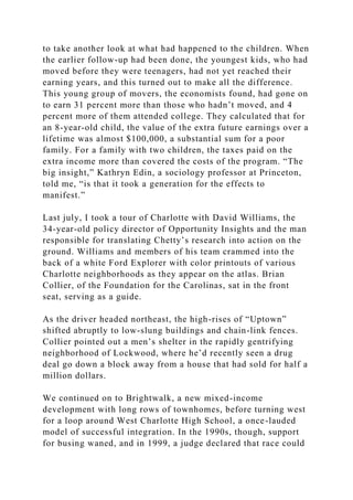 to take another look at what had happened to the children. When
the earlier follow-up had been done, the youngest kids, who had
moved before they were teenagers, had not yet reached their
earning years, and this turned out to make all the difference.
This young group of movers, the economists found, had gone on
to earn 31 percent more than those who hadn’t moved, and 4
percent more of them attended college. They calculated that for
an 8-year-old child, the value of the extra future earnings over a
lifetime was almost $100,000, a substantial sum for a poor
family. For a family with two children, the taxes paid on the
extra income more than covered the costs of the program. “The
big insight,” Kathryn Edin, a sociology professor at Princeton,
told me, “is that it took a generation for the effects to
manifest.”
Last july, I took a tour of Charlotte with David Williams, the
34-year-old policy director of Opportunity Insights and the man
responsible for translating Chetty’s research into action on the
ground. Williams and members of his team crammed into the
back of a white Ford Explorer with color printouts of various
Charlotte neighborhoods as they appear on the atlas. Brian
Collier, of the Foundation for the Carolinas, sat in the front
seat, serving as a guide.
As the driver headed northeast, the high-rises of “Uptown”
shifted abruptly to low-slung buildings and chain-link fences.
Collier pointed out a men’s shelter in the rapidly gentrifying
neighborhood of Lockwood, where he’d recently seen a drug
deal go down a block away from a house that had sold for half a
million dollars.
We continued on to Brightwalk, a new mixed-income
development with long rows of townhomes, before turning west
for a loop around West Charlotte High School, a once-lauded
model of successful integration. In the 1990s, though, support
for busing waned, and in 1999, a judge declared that race could
 
