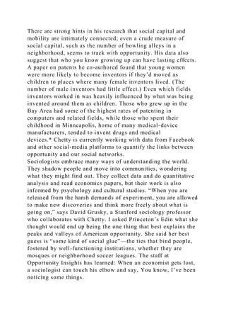 There are strong hints in his research that social capital and
mobility are intimately connected; even a crude measure of
social capital, such as the number of bowling alleys in a
neighborhood, seems to track with opportunity. His data also
suggest that who you know growing up can have lasting effects.
A paper on patents he co-authored found that young women
were more likely to become inventors if they’d moved as
children to places where many female inventors lived. (The
number of male inventors had little effect.) Even which fields
inventors worked in was heavily influenced by what was being
invented around them as children. Those who grew up in the
Bay Area had some of the highest rates of patenting in
computers and related fields, while those who spent their
childhood in Minneapolis, home of many medical-device
manufacturers, tended to invent drugs and medical
devices.* Chetty is currently working with data from Facebook
and other social-media platforms to quantify the links between
opportunity and our social networks.
Sociologists embrace many ways of understanding the world.
They shadow people and move into communities, wondering
what they might find out. They collect data and do quantitative
analysis and read economics papers, but their work is also
informed by psychology and cultural studies. “When you are
released from the harsh demands of experiment, you are allowed
to make new discoveries and think more freely about what is
going on,” says David Grusky, a Stanford sociology professor
who collaborates with Chetty. I asked Princeton’s Edin what she
thought would end up being the one thing that best explains the
peaks and valleys of American opportunity. She said her best
guess is “some kind of social glue”—the ties that bind people,
fostered by well-functioning institutions, whether they are
mosques or neighborhood soccer leagues. The staff at
Opportunity Insights has learned: When an economist gets lost,
a sociologist can touch his elbow and say, You know, I’ve been
noticing some things.
 
