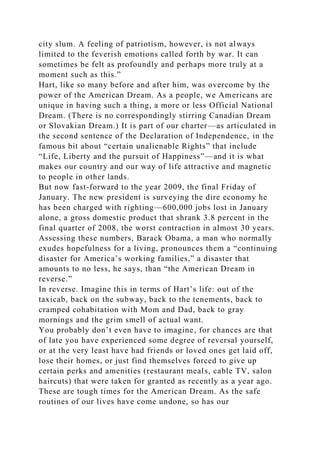 city slum. A feeling of patriotism, however, is not always
limited to the feverish emotions called forth by war. It can
sometimes be felt as profoundly and perhaps more truly at a
moment such as this.”
Hart, like so many before and after him, was overcome by the
power of the American Dream. As a people, we Americans are
unique in having such a thing, a more or less Official National
Dream. (There is no correspondingly stirring Canadian Dream
or Slovakian Dream.) It is part of our charter—as articulated in
the second sentence of the Declaration of Independence, in the
famous bit about “certain unalienable Rights” that include
“Life, Liberty and the pursuit of Happiness”—and it is what
makes our country and our way of life attractive and magnetic
to people in other lands.
But now fast-forward to the year 2009, the final Friday of
January. The new president is surveying the dire economy he
has been charged with righting—600,000 jobs lost in January
alone, a gross domestic product that shrank 3.8 percent in the
final quarter of 2008, the worst contraction in almost 30 years.
Assessing these numbers, Barack Obama, a man who normally
exudes hopefulness for a living, pronounces them a “continuing
disaster for America’s working families,” a disaster that
amounts to no less, he says, than “the American Dream in
reverse.”
In reverse. Imagine this in terms of Hart’s life: out of the
taxicab, back on the subway, back to the tenements, back to
cramped cohabitation with Mom and Dad, back to gray
mornings and the grim smell of actual want.
You probably don’t even have to imagine, for chances are that
of late you have experienced some degree of reversal yourself,
or at the very least have had friends or loved ones get laid off,
lose their homes, or just find themselves forced to give up
certain perks and amenities (restaurant meals, cable TV, salon
haircuts) that were taken for granted as recently as a year ago.
These are tough times for the American Dream. As the safe
routines of our lives have come undone, so has our
 