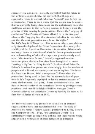 characteristic optimism—not only our belief that the future is
full of limitless possibility, but our faith that things will
eventually return to normal, whatever “normal” was before the
recession hit. There is even worry that the dream may be over—
that we currently living Americans are the unfortunate ones who
shall bear witness to that deflating moment in history when the
promise of this country began to wither. This is the “sapping of
confidence” that President Obama alluded to in his inaugural
address, the “nagging fear that America’s decline is inevitable,
and that the next generation must lower its sights.”
But let’s face it: If Moss Hart, like so many others, was able to
rally from the depths of the Great Depression, then surely the
viability of the American Dream isn’t in question. What needs
to change is our expectation of what the dream promises—and
our understanding of what that vague and promiscuously used
term, “the American Dream,” is really supposed to mean.
In recent years, the term has often been interpreted to mean
“making it big” or “striking it rich.” (As the cult of Brian De
Palma’s Scarface has grown, so, disturbingly, has the number of
people with a literal, celebratory read on its tagline: “He loved
the American Dream. With a vengeance.”) Even when the
phrase isn’t being used to describe the accumulation of great
wealth, it’s frequently deployed to denote extreme success of
some kind or other. Last year, I heard commentators say that
Barack Obama achieved the American Dream by getting elected
president, and that Philadelphia Phillies manager Charlie
Manuel achieved the American Dream by leading his team to its
first World Series title since 1980.
·
Yet there was never any promise or intimation of extreme
success in the book that popularized the term, The Epic of
America, by James Truslow Adams, published by Little, Brown
and Company in 1931. (Yes, “the American Dream” is a
surprisingly recent coinage; you’d think that these words would
appear in the writings of Thomas Jefferson or Benjamin
 