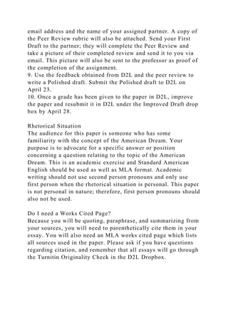 email address and the name of your assigned partner. A copy of
the Peer Review rubric will also be attached. Send your First
Draft to the partner; they will complete the Peer Review and
take a picture of their completed review and send it to you via
email. This picture will also be sent to the professor as proof of
the completion of the assignment.
9. Use the feedback obtained from D2L and the peer review to
write a Polished draft. Submit the Polished draft to D2L on
April 23.
10. Once a grade has been given to the paper in D2L, improve
the paper and resubmit it in D2L under the Improved Draft drop
box by April 28.
Rhetorical Situation
The audience for this paper is someone who has some
familiarity with the concept of the American Dream. Your
purpose is to advocate for a specific answer or position
concerning a question relating to the topic of the American
Dream. This is an academic exercise and Standard American
English should be used as well as MLA format. Academic
writing should not use second person pronouns and only use
first person when the rhetorical situation is personal. This paper
is not personal in nature; therefore, first person pronouns should
also not be used.
Do I need a Works Cited Page?
Because you will be quoting, paraphrase, and summarizing from
your sources, you will need to parenthetically cite them in your
essay. You will also need an MLA works cited page which lists
all sources used in the paper. Please ask if you have questions
regarding citation, and remember that all essays will go through
the Turnitin Originality Check in the D2L Dropbox.
 