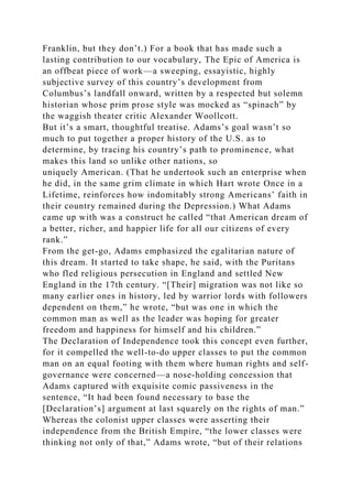 Franklin, but they don’t.) For a book that has made such a
lasting contribution to our vocabulary, The Epic of America is
an offbeat piece of work—a sweeping, essayistic, highly
subjective survey of this country’s development from
Columbus’s landfall onward, written by a respected but solemn
historian whose prim prose style was mocked as “spinach” by
the waggish theater critic Alexander Woollcott.
But it’s a smart, thoughtful treatise. Adams’s goal wasn’t so
much to put together a proper history of the U.S. as to
determine, by tracing his country’s path to prominence, what
makes this land so unlike other nations, so
uniquely American. (That he undertook such an enterprise when
he did, in the same grim climate in which Hart wrote Once in a
Lifetime, reinforces how indomitably strong Americans’ faith in
their country remained during the Depression.) What Adams
came up with was a construct he called “that American dream of
a better, richer, and happier life for all our citizens of every
rank.”
From the get-go, Adams emphasized the egalitarian nature of
this dream. It started to take shape, he said, with the Puritans
who fled religious persecution in England and settled New
England in the 17th century. “[Their] migration was not like so
many earlier ones in history, led by warrior lords with followers
dependent on them,” he wrote, “but was one in which the
common man as well as the leader was hoping for greater
freedom and happiness for himself and his children.”
The Declaration of Independence took this concept even further,
for it compelled the well-to-do upper classes to put the common
man on an equal footing with them where human rights and self-
governance were concerned—a nose-holding concession that
Adams captured with exquisite comic passiveness in the
sentence, “It had been found necessary to base the
[Declaration’s] argument at last squarely on the rights of man.”
Whereas the colonist upper classes were asserting their
independence from the British Empire, “the lower classes were
thinking not only of that,” Adams wrote, “but of their relations
 