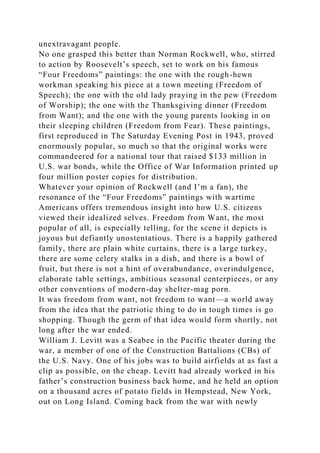 unextravagant people.
No one grasped this better than Norman Rockwell, who, stirred
to action by Roosevelt’s speech, set to work on his famous
“Four Freedoms” paintings: the one with the rough-hewn
workman speaking his piece at a town meeting (Freedom of
Speech); the one with the old lady praying in the pew (Freedom
of Worship); the one with the Thanksgiving dinner (Freedom
from Want); and the one with the young parents looking in on
their sleeping children (Freedom from Fear). These paintings,
first reproduced in The Saturday Evening Post in 1943, proved
enormously popular, so much so that the original works were
commandeered for a national tour that raised $133 million in
U.S. war bonds, while the Office of War Information printed up
four million poster copies for distribution.
Whatever your opinion of Rockwell (and I’m a fan), the
resonance of the “Four Freedoms” paintings with wartime
Americans offers tremendous insight into how U.S. citizens
viewed their idealized selves. Freedom from Want, the most
popular of all, is especially telling, for the scene it depicts is
joyous but defiantly unostentatious. There is a happily gathered
family, there are plain white curtains, there is a large turkey,
there are some celery stalks in a dish, and there is a bowl of
fruit, but there is not a hint of overabundance, overindulgence,
elaborate table settings, ambitious seasonal centerpieces, or any
other conventions of modern-day shelter-mag porn.
It was freedom from want, not freedom to want—a world away
from the idea that the patriotic thing to do in tough times is go
shopping. Though the germ of that idea would form shortly, not
long after the war ended.
William J. Levitt was a Seabee in the Pacific theater during the
war, a member of one of the Construction Battalions (CBs) of
the U.S. Navy. One of his jobs was to build airfields at as fast a
clip as possible, on the cheap. Levitt had already worked in his
father’s construction business back home, and he held an option
on a thousand acres of potato fields in Hempstead, New York,
out on Long Island. Coming back from the war with newly
 