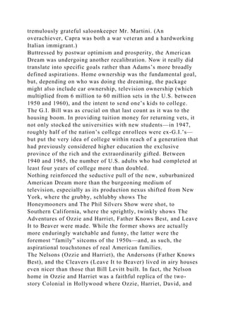tremulously grateful saloonkeeper Mr. Martini. (An
overachiever, Capra was both a war veteran and a hardworking
Italian immigrant.)
Buttressed by postwar optimism and prosperity, the American
Dream was undergoing another recalibration. Now it really did
translate into specific goals rather than Adams’s more broadly
defined aspirations. Home ownership was the fundamental goal,
but, depending on who was doing the dreaming, the package
might also include car ownership, television ownership (which
multiplied from 6 million to 60 million sets in the U.S. between
1950 and 1960), and the intent to send one’s kids to college.
The G.I. Bill was as crucial on that last count as it was to the
housing boom. In providing tuition money for returning vets, it
not only stocked the universities with new students—in 1947,
roughly half of the nation’s college enrollees were ex-G.I.’s—
but put the very idea of college within reach of a generation that
had previously considered higher education the exclusive
province of the rich and the extraordinarily gifted. Between
1940 and 1965, the number of U.S. adults who had completed at
least four years of college more than doubled.
Nothing reinforced the seductive pull of the new, suburbanized
American Dream more than the burgeoning medium of
television, especially as its production nexus shifted from New
York, where the grubby, schlubby shows The
Honeymooners and The Phil Silvers Show were shot, to
Southern California, where the sprightly, twinkly shows The
Adventures of Ozzie and Harriet, Father Knows Best, and Leave
It to Beaver were made. While the former shows are actually
more enduringly watchable and funny, the latter were the
foremost “family” sitcoms of the 1950s—and, as such, the
aspirational touchstones of real American families.
The Nelsons (Ozzie and Harriet), the Andersons (Father Knows
Best), and the Cleavers (Leave It to Beaver) lived in airy houses
even nicer than those that Bill Levitt built. In fact, the Nelson
home in Ozzie and Harriet was a faithful replica of the two-
story Colonial in Hollywood where Ozzie, Harriet, David, and
 