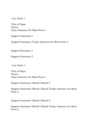 Last Name 1
Title of Paper
Thesis:
Topic Sentence for Main Point 1
Support Statement 1
Support Statement 2Topic Sentence for Main Point 2
Support Statement 1
Support Statement 2
Last Name 1
Title of Paper
Thesis:
Topic Sentence for Main Point 1
Support Statement 1Detail 1Detail 2
Support Statement 2Detail 1Detail 2Topic Sentence for Main
Point 2
Support Statement 1Detail 1Detail 2
Support Statement 2Detail 1Detail 2Topic Sentence for Main
Point 2
 