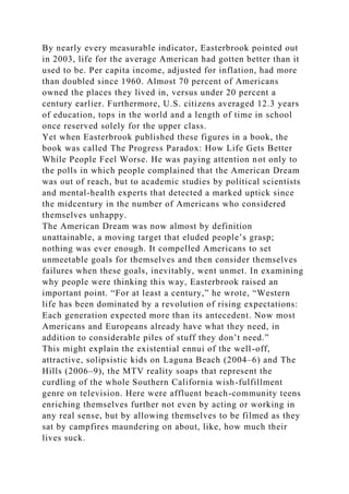 By nearly every measurable indicator, Easterbrook pointed out
in 2003, life for the average American had gotten better than it
used to be. Per capita income, adjusted for inflation, had more
than doubled since 1960. Almost 70 percent of Americans
owned the places they lived in, versus under 20 percent a
century earlier. Furthermore, U.S. citizens averaged 12.3 years
of education, tops in the world and a length of time in school
once reserved solely for the upper class.
Yet when Easterbrook published these figures in a book, the
book was called The Progress Paradox: How Life Gets Better
While People Feel Worse. He was paying attention not only to
the polls in which people complained that the American Dream
was out of reach, but to academic studies by political scientists
and mental-health experts that detected a marked uptick since
the midcentury in the number of Americans who considered
themselves unhappy.
The American Dream was now almost by definition
unattainable, a moving target that eluded people’s grasp;
nothing was ever enough. It compelled Americans to set
unmeetable goals for themselves and then consider themselves
failures when these goals, inevitably, went unmet. In examining
why people were thinking this way, Easterbrook raised an
important point. “For at least a century,” he wrote, “Western
life has been dominated by a revolution of rising expectations:
Each generation expected more than its antecedent. Now most
Americans and Europeans already have what they need, in
addition to considerable piles of stuff they don’t need.”
This might explain the existential ennui of the well-off,
attractive, solipsistic kids on Laguna Beach (2004–6) and The
Hills (2006–9), the MTV reality soaps that represent the
curdling of the whole Southern California wish-fulfillment
genre on television. Here were affluent beach-community teens
enriching themselves further not even by acting or working in
any real sense, but by allowing themselves to be filmed as they
sat by campfires maundering on about, like, how much their
lives suck.
 