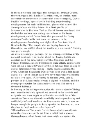 In the same locale that begat these programs, Orange County,
there emerged a Bill Levitt of McMansions, an Iranian-born
entrepreneur named Hadi Makarechian whose company, Capital
Pacific Holdings, specializes in building tract-housing
developments for multi-millionaires, places with names like
Saratoga Cove and Ritz Pointe. In a 2001 profile of
Makarechian in The New Yorker, David Brooks mentioned that
the builder had run into zoning restrictions on his latest
development, called Oceanfront, that prevented the “entry
statement”—the walls that mark the entrance to the
development—from being any higher than four feet. Noted
Brooks drolly, “The people who are buying homes in
Oceanfront are miffed about the small entry statement.” Nothing
was ever enough.
An extreme example, perhaps, but not misrepresentative of the
national mind-set. It says a lot about our buying habits and
constant need for new, better stuff that Congress and the
Federal Communications Commission were utterly comfortable
with setting a hard 2009 date for the switchover from analog to
digital television broadcasting—pretty much assuming that
every American household owns or will soon own a flat-panel
digital TV—even though such TVs have been widely available
for only five years. (As recently as January 2006, just 20
percent of U.S. households owned a digital television, and the
average price point for such a television was still above a
thousand dollars.)
In hewing to the misbegotten notion that our standard of living
must trend inexorably upward, we entered in the late 90s and
early 00s into what might be called the Juiceball Era of the
American Dream—a time of steroidally outsize purchasing and
artificially inflated numbers. As Easterbrook saw it, it was no
longer enough for people to keep up with the Joneses; no, now
they had to “call and raise the Joneses.”
“Bloated houses,” he wrote, “arise from a desire to call-and-
raise-the-Joneses—surely not from a belief that a seven-
thousand-square-foot house that comes right up against the
 