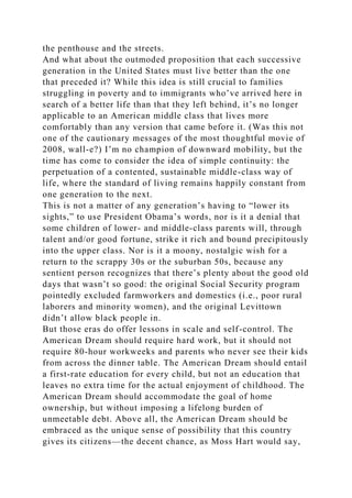 the penthouse and the streets.
And what about the outmoded proposition that each successive
generation in the United States must live better than the one
that preceded it? While this idea is still crucial to families
struggling in poverty and to immigrants who’ve arrived here in
search of a better life than that they left behind, it’s no longer
applicable to an American middle class that lives more
comfortably than any version that came before it. (Was this not
one of the cautionary messages of the most thoughtful movie of
2008, wall-e?) I’m no champion of downward mobility, but the
time has come to consider the idea of simple continuity: the
perpetuation of a contented, sustainable middle-class way of
life, where the standard of living remains happily constant from
one generation to the next.
This is not a matter of any generation’s having to “lower its
sights,” to use President Obama’s words, nor is it a denial that
some children of lower- and middle-class parents will, through
talent and/or good fortune, strike it rich and bound precipitously
into the upper class. Nor is it a moony, nostalgic wish for a
return to the scrappy 30s or the suburban 50s, because any
sentient person recognizes that there’s plenty about the good old
days that wasn’t so good: the original Social Security program
pointedly excluded farmworkers and domestics (i.e., poor rural
laborers and minority women), and the original Levittown
didn’t allow black people in.
But those eras do offer lessons in scale and self-control. The
American Dream should require hard work, but it should not
require 80-hour workweeks and parents who never see their kids
from across the dinner table. The American Dream should entail
a first-rate education for every child, but not an education that
leaves no extra time for the actual enjoyment of childhood. The
American Dream should accommodate the goal of home
ownership, but without imposing a lifelong burden of
unmeetable debt. Above all, the American Dream should be
embraced as the unique sense of possibility that this country
gives its citizens—the decent chance, as Moss Hart would say,
 