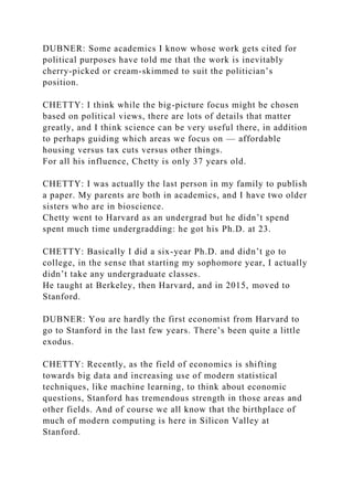 DUBNER: Some academics I know whose work gets cited for
political purposes have told me that the work is inevitably
cherry-picked or cream-skimmed to suit the politician’s
position.
CHETTY: I think while the big-picture focus might be chosen
based on political views, there are lots of details that matter
greatly, and I think science can be very useful there, in addition
to perhaps guiding which areas we focus on — affordable
housing versus tax cuts versus other things.
For all his influence, Chetty is only 37 years old.
CHETTY: I was actually the last person in my family to publish
a paper. My parents are both in academics, and I have two older
sisters who are in bioscience.
Chetty went to Harvard as an undergrad but he didn’t spend
spent much time undergradding: he got his Ph.D. at 23.
CHETTY: Basically I did a six-year Ph.D. and didn’t go to
college, in the sense that starting my sophomore year, I actually
didn’t take any undergraduate classes.
He taught at Berkeley, then Harvard, and in 2015, moved to
Stanford.
DUBNER: You are hardly the first economist from Harvard to
go to Stanford in the last few years. There’s been quite a little
exodus.
CHETTY: Recently, as the field of economics is shifting
towards big data and increasing use of modern statistical
techniques, like machine learning, to think about economic
questions, Stanford has tremendous strength in those areas and
other fields. And of course we all know that the birthplace of
much of modern computing is here in Silicon Valley at
Stanford.
 