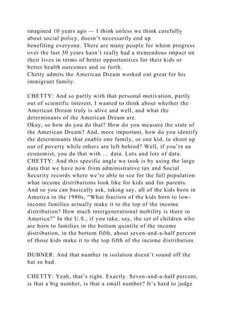 imagined 10 years ago — I think unless we think carefully
about social policy, doesn’t necessarily end up
benefiting everyone. There are many people for whom progress
over the last 30 years hasn’t really had a tremendous impact on
their lives in terms of better opportunities for their kids or
better health outcomes and so forth.
Chetty admits the American Dream worked out great for his
immigrant family.
CHETTY: And so partly with that personal motivation, partly
out of scientific interest, I wanted to think about whether the
American Dream truly is alive and well, and what the
determinants of the American Dream are.
Okay, so how do you do that? How do you measure the state of
the American Dream? And, more important, how do you identify
the determinants that enable one family, or one kid, to shoot up
out of poverty while others are left behind? Well, if you’re an
economist, you do that with … data. Lots and lots of data.
CHETTY: And this specific angle we took is by using the large
data that we have now from administrative tax and Social
Security records where we’re able to see for the full population
what income distributions look like for kids and for parents.
And so you can basically ask, taking say, all of the kids born in
America in the 1980s, “What fraction of the kids born to low-
income families actually make it to the top of the income
distribution? How much intergenerational mobility is there in
America?” In the U.S., if you take, say, the set of children who
are born to families in the bottom quintile of the income
distribution, in the bottom fifth, about seven-and-a-half percent
of those kids make it to the top fifth of the income distribution.
DUBNER: And that number in isolation doesn’t sound off the
bat so bad.
CHETTY: Yeah, that’s right. Exactly. Seven-and-a-half percent,
is that a big number, is that a small number? It’s hard to judge
 