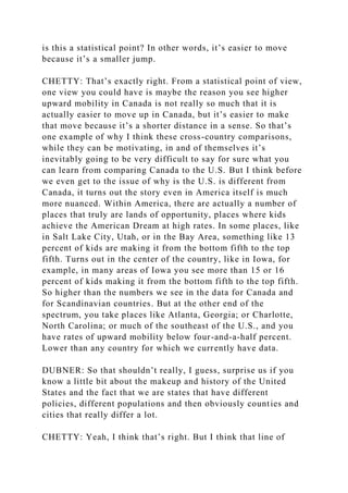 is this a statistical point? In other words, it’s easier to move
because it’s a smaller jump.
CHETTY: That’s exactly right. From a statistical point of view,
one view you could have is maybe the reason you see higher
upward mobility in Canada is not really so much that it is
actually easier to move up in Canada, but it’s easier to make
that move because it’s a shorter distance in a sense. So that’s
one example of why I think these cross-country comparisons,
while they can be motivating, in and of themselves it’s
inevitably going to be very difficult to say for sure what you
can learn from comparing Canada to the U.S. But I think before
we even get to the issue of why is the U.S. is different from
Canada, it turns out the story even in America itself is much
more nuanced. Within America, there are actually a number of
places that truly are lands of opportunity, places where kids
achieve the American Dream at high rates. In some places, like
in Salt Lake City, Utah, or in the Bay Area, something like 13
percent of kids are making it from the bottom fifth to the top
fifth. Turns out in the center of the country, like in Iowa, for
example, in many areas of Iowa you see more than 15 or 16
percent of kids making it from the bottom fifth to the top fifth.
So higher than the numbers we see in the data for Canada and
for Scandinavian countries. But at the other end of the
spectrum, you take places like Atlanta, Georgia; or Charlotte,
North Carolina; or much of the southeast of the U.S., and you
have rates of upward mobility below four-and-a-half percent.
Lower than any country for which we currently have data.
DUBNER: So that shouldn’t really, I guess, surprise us if you
know a little bit about the makeup and history of the United
States and the fact that we are states that have different
policies, different populations and then obviously counties and
cities that really differ a lot.
CHETTY: Yeah, I think that’s right. But I think that line of
 