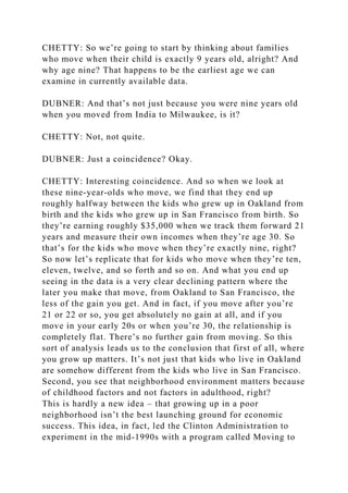 CHETTY: So we’re going to start by thinking about families
who move when their child is exactly 9 years old, alright? And
why age nine? That happens to be the earliest age we can
examine in currently available data.
DUBNER: And that’s not just because you were nine years old
when you moved from India to Milwaukee, is it?
CHETTY: Not, not quite.
DUBNER: Just a coincidence? Okay.
CHETTY: Interesting coincidence. And so when we look at
these nine-year-olds who move, we find that they end up
roughly halfway between the kids who grew up in Oakland from
birth and the kids who grew up in San Francisco from birth. So
they’re earning roughly $35,000 when we track them forward 21
years and measure their own incomes when they’re age 30. So
that’s for the kids who move when they’re exactly nine, right?
So now let’s replicate that for kids who move when they’re ten,
eleven, twelve, and so forth and so on. And what you end up
seeing in the data is a very clear declining pattern where the
later you make that move, from Oakland to San Francisco, the
less of the gain you get. And in fact, if you move after you’re
21 or 22 or so, you get absolutely no gain at all, and if you
move in your early 20s or when you’re 30, the relationship is
completely flat. There’s no further gain from moving. So this
sort of analysis leads us to the conclusion that first of all, where
you grow up matters. It’s not just that kids who live in Oakland
are somehow different from the kids who live in San Francisco.
Second, you see that neighborhood environment matters because
of childhood factors and not factors in adulthood, right?
This is hardly a new idea – that growing up in a poor
neighborhood isn’t the best launching ground for economic
success. This idea, in fact, led the Clinton Administration to
experiment in the mid-1990s with a program called Moving to
 