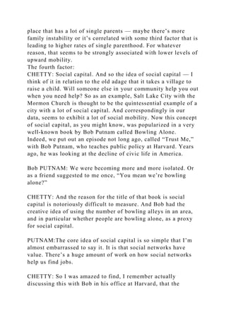 place that has a lot of single parents — maybe there’s more
family instability or it’s correlated with some third factor that is
leading to higher rates of single parenthood. For whatever
reason, that seems to be strongly associated with lower levels of
upward mobility.
The fourth factor:
CHETTY: Social capital. And so the idea of social capital — I
think of it in relation to the old adage that it takes a village to
raise a child. Will someone else in your community help you out
when you need help? So as an example, Salt Lake City with the
Mormon Church is thought to be the quintessential example of a
city with a lot of social capital. And correspondingly in our
data, seems to exhibit a lot of social mobility. Now this concept
of social capital, as you might know, was popularized in a very
well-known book by Bob Putnam called Bowling Alone.
Indeed, we put out an episode not long ago, called “Trust Me,”
with Bob Putnam, who teaches public policy at Harvard. Years
ago, he was looking at the decline of civic life in America.
Bob PUTNAM: We were becoming more and more isolated. Or
as a friend suggested to me once, “You mean we’re bowling
alone?”
CHETTY: And the reason for the title of that book is social
capital is notoriously difficult to measure. And Bob had the
creative idea of using the number of bowling alleys in an area,
and in particular whether people are bowling alone, as a proxy
for social capital.
PUTNAM:The core idea of social capital is so simple that I’m
almost embarrassed to say it. It is that social networks have
value. There’s a huge amount of work on how social networks
help us find jobs.
CHETTY: So I was amazed to find, I remember actually
discussing this with Bob in his office at Harvard, that the
 