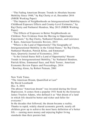 · “The Fading American Dream: Trends in Absolute Income
Mobility Since 1940,” by Raj Chetty et al, December 2016
(NBER Working Paper)
· “The Impacts of Neighborhoods on Intergenerational Mobility:
Childhood Exposure Effects and County-Level Estimates,” by
Raj Chetty and Nathaniel Hendren, May 2015 (NBER Working
Paper)
· “The Effects of Exposure to Better Neighborhoods on
Children: New Evidence from the Moving to Opportunity
Experiment,” by Raj Chetty, Nathaniel Hendren, and Lawrence
F. Katz, American Economic Review, 2015
· “Where is the Land of Opportunity? The Geography of
Intergenerational Mobility in the United States,” by Raj Chetty,
Nathaniel Hendren, Patrick Kline, and Emmanuel
Saez, Quarterly Journal of Economics, 2014
· “Is the United States Still a Land of Opportunity? Recent
Trends in Intergenerational Mobility,” by Nathaniel Hendren,
Patrick Kline, Emmanuel Saez, and Nick Turner, American
Economic Review Papers and Proceedings, 2014
· Bowling Alone, by Robert Putnam, 2001
New York Times
“The American Dream, Quantified at Last”
By David Leonhardt
Dec. 8, 2016
The phrase “American dream” was invented during the Great
Depression. It comes from a popular 1931 book by the historian
James Truslow Adams, who defined it as “that dream of a land
in which life should be better and richer and fuller for
everyone.”
In the decades that followed, the dream became a reality.
Thanks to rapid, widely shared economic growth, nearly all
children grew up to achieve the most basic definition of a better
life — earning more money and enjoying higher living
standards than their parents had.
 