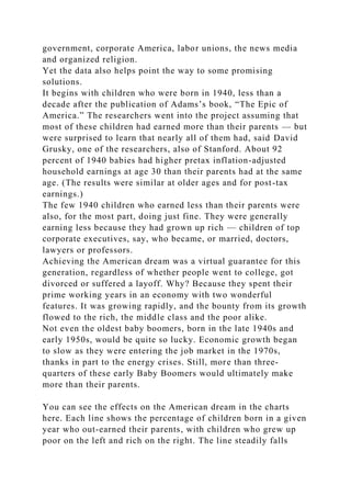 government, corporate America, labor unions, the news media
and organized religion.
Yet the data also helps point the way to some promising
solutions.
It begins with children who were born in 1940, less than a
decade after the publication of Adams’s book, “The Epic of
America.” The researchers went into the project assuming that
most of these children had earned more than their parents — but
were surprised to learn that nearly all of them had, said David
Grusky, one of the researchers, also of Stanford. About 92
percent of 1940 babies had higher pretax inflation-adjusted
household earnings at age 30 than their parents had at the same
age. (The results were similar at older ages and for post-tax
earnings.)
The few 1940 children who earned less than their parents were
also, for the most part, doing just fine. They were generally
earning less because they had grown up rich — children of top
corporate executives, say, who became, or married, doctors,
lawyers or professors.
Achieving the American dream was a virtual guarantee for this
generation, regardless of whether people went to college, got
divorced or suffered a layoff. Why? Because they spent their
prime working years in an economy with two wonderful
features. It was growing rapidly, and the bounty from its growth
flowed to the rich, the middle class and the poor alike.
Not even the oldest baby boomers, born in the late 1940s and
early 1950s, would be quite so lucky. Economic growth began
to slow as they were entering the job market in the 1970s,
thanks in part to the energy crises. Still, more than three-
quarters of these early Baby Boomers would ultimately make
more than their parents.
You can see the effects on the American dream in the charts
here. Each line shows the percentage of children born in a given
year who out-earned their parents, with children who grew up
poor on the left and rich on the right. The line steadily falls
 