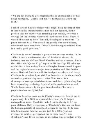 “We are not trying to do something that is unimaginable or has
never happened,” Chetty told me. “It happens just down the
road.”
I asked Boston Raj to consider what might have become of him
if that wealthy Indian businessman had not decided, in the
precise year his mother was finishing high school, to create a
college for the talented women of southeastern Tamil Nadu. “I
would likely not be here,” he said, thinking for a moment. “To
put it another way: Who are all the people who are not here,
who would have been here if they’d had the opportunities? That
is a really good question.”
Charlotte is one of America’s great urban success stories. In the
1970s, it was a modest-size city left behind as the textile
industry that had defined North Carolina moved overseas. But in
the 1980s, the “Queen City” began to lift itself up. US Airways
established a hub at the Charlotte Douglas International Airport,
and the region became a major transportation and distribution
center. Bank of America built its headquarters there, and today
Charlotte is in a dead heat with San Francisco to be the nation’s
second-largest banking center, after New York. New
skyscrapers have sprouted downtown, and the city boundary has
been expanding, replacing farmland with spacious homes and
Whole Foods stores. In the past four decades, Charlotte’s
population has nearly tripled.
Charlotte has also stood out in Chetty’s research, though not in
a good way. In a 2014 analysis of the country’s 50 largest
metropolitan areas, Charlotte ranked last in ability to lift up
poor children. Only 4.4 percent of Charlotte’s kids moved from
the bottom quintile of household income to the top. Kids born
into low-income families earned just $26,000 a year, on
average, as adults—perched on the poverty line. “It was
shocking,” says Brian Collier, an executive vice president of the
 