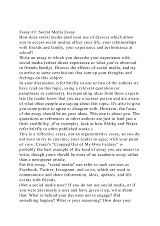 Essay #3: Social Media Essay
How does social media (and your use of devices which allow
you to access social media) affect your life, your relationships
with friends and family, your experience and performance at
school?
Write an essay in which you describe your experience with
social media (either direct experience or what you've observed
in friends/family). Discuss the effects of social media, and try
to arrive at some conclusions that sum up your thoughts and
feelings on this subject.
In your discussion, refer briefly to one or two of the authors we
have read on this topic, using a relevant quotation (or
paraphrase or summary). Incorporating ideas from these experts
lets the reader know that you are a serious person and are aware
of what other people are saying about this topic. It's also to give
you some points to agree or disagree with. However, the focus
of the essay should be on your ideas. This one is about you. The
quotations or references to other authors are just to lend you a
little credibility. (For examples, look at how Shirky and Pinker
refer briefly to other published works.)
This is a reflective essay, not an argumentative essay, so you do
not have to try to convince your reader to agree with your point
of view. Cruser's "Cropped Out of My Own Fantasy" is
probably the best example of the kind of essay you are meant to
write, though yours should be more of an academic essay rather
than a newspaper article.
For this essay, "social media" can refer to such services as
Facebook, Twitter, Instagram, and so on, which are used to
communicate and share information, ideas, updates, and life
events with friends.
(Not a social media user? If you do not use social media, or if
you were previously a user and have given it up, write about
that. What is behind your decision not to engage? Did
something happen? What is your reasoning? How does your
 
