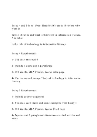 Essay 4 and 5 is not about libraries it's about librarians who
work in
public libraries and what is their role in information literacy.
And what
is the role of technology in information literacy
Essay 4 Requirements
1- Use only one source
2- Include 1 quote and 1 paraphrase
3- 750 Words, MLA Format, Works cited page
4- Use the second prompt "Role of technology in information
literacy.
Essay 5 Requirements
1- Include counter argument
2- You may keep thesis and some examples from Essay 4
3- 850 Words, MLA Format, Works Cited page
4- 2qoutes and 2 paraphrases from two attached articles and
notes
 