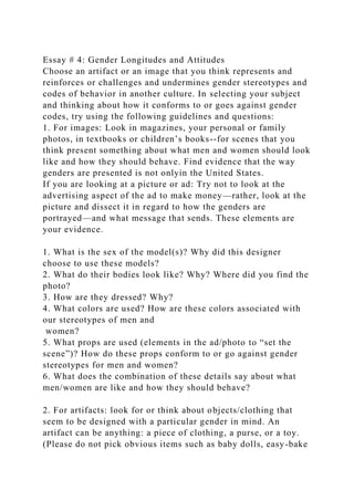 Essay # 4: Gender Longitudes and Attitudes
Choose an artifact or an image that you think represents and
reinforces or challenges and undermines gender stereotypes and
codes of behavior in another culture. In selecting your subject
and thinking about how it conforms to or goes against gender
codes, try using the following guidelines and questions:
1. For images: Look in magazines, your personal or family
photos, in textbooks or children’s books--for scenes that you
think present something about what men and women should look
like and how they should behave. Find evidence that the way
genders are presented is not onlyin the United States.
If you are looking at a picture or ad: Try not to look at the
advertising aspect of the ad to make money—rather, look at the
picture and dissect it in regard to how the genders are
portrayed—and what message that sends. These elements are
your evidence.
1. What is the sex of the model(s)? Why did this designer
choose to use these models?
2. What do their bodies look like? Why? Where did you find the
photo?
3. How are they dressed? Why?
4. What colors are used? How are these colors associated with
our stereotypes of men and
women?
5. What props are used (elements in the ad/photo to “set the
scene”)? How do these props conform to or go against gender
stereotypes for men and women?
6. What does the combination of these details say about what
men/women are like and how they should behave?
2. For artifacts: look for or think about objects/clothing that
seem to be designed with a particular gender in mind. An
artifact can be anything: a piece of clothing, a purse, or a toy.
(Please do not pick obvious items such as baby dolls, easy-bake
 